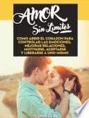 Amor Sin Limites: Como Abrir El Corazon Para Controlar Las Emociones, Mejorar Relaciones, Motivarse, Aceptarse Y Liberarse A Uno Mismo