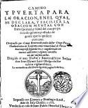 Camino y puerta para la oracion, e nel qual se declara, y facilita la oracion mental con fruto spiritual, y salud del cuerpo para todo genero, y estado de gente que la quisiere exercitar. Compuesto por ... Diego Perez ... Lo contenido en este libro la siguiente pagina lo declara