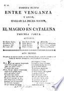 Comedia nueva. La ciencia, afecto y valor forman magia por amor, y el Magico en Cataluña. Primera parte. (Comedia nueva. Vencen impulsos de amor los afectos del honor y el Mágico en Cataluña. Segunda parte.-Comedia nueva. Entre venganza y amor, hallar la dicha mayor, y el Mágico en Cataluña. Tercera parte.) [In verse.]