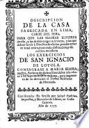 Descripcion de la casa fabricada en Lima, ... para que las señoras ilustres de ella ... puedan tener en total retiro, y con toda abstraccion, y direccion necessaria los exercicios de San Ignacio de Loyola. Consagrase a Maria señora nuestra