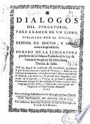 Dialogos del purgatorio, para examen de un libro, publicado con el titulo, Defensa de doctos y armas contra imprudentes debaxo de la judicatura prudente de la de bora profetisa de la Ley de Gracia ... Santa Theresa de Iesus