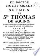 El Doctor de la verdad : sermon de S.to Thomas de Aquino, que en las fiestas que annualmente le consagra el Colegio Episcopal de Barcelona, predicò en 7 de Mayo de 1780, el Dr. D. Felix Amat Pres. beneficiado de la parroquial de Santa Maria del Mar,... le dan a luz algunos devotos del Santo
