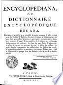 ENCYCLOPEDIANA, OU DICTIONNAIRE ENCYCLOPÉDIQUE DES ANA. CONTENANT ce qu'on a pu recueillir de moins connu ou de plus curieux parmi les saillies de l'esprit, les écarts brillants de l'imagination, les petits faits de l'histoire générale et particulière, certains usages singuliers, les traits de maeurs & de caractères de la plupart des personnages illustres anciens & modernes; les élans des ames fortes & généreuses, les actes de vertu, les attentats du vice, le délire des passions, les pensées les plus remarquables des philosophes, les dictums du peuple, les réparties ingénieuses, les anecdotes, épigrammes & bons mots; enfin les singularités en quelque sorte des Sciences, des Arts, & de la Littérature