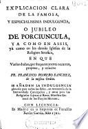 Explicacion clara de la famosa y especialìssima indulgencia o jubileo de Porciuncula, ya como en Assis, yá como en las demàs Iglesias de la Religion Serafica
