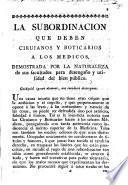 La subordinacion que deben cirujanos y boticarios á los médicos, demostrada por la naturaleza de sus facultades para desengaño y utilidad del bien público