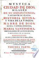 Mystica ciudad de Dios, milagro de su omnipotencia, y abysmo de la gracia: historia divina, y vida de la Virgen, madre de Dios, reyna, y señora nuestra, Maria santissima, restauradora de la culpa de Eva, y medianera de la gracia: manifestada en estos ultimos siglos por la misma señora a su esclava sor Maria de Jesus, abadesa del convento de la Inmaculada Concepcion de la villa de Agreda, de la Provincia de Burgos, de la regular observancia de nuestro serafico Padre San Francisco... Primera parte [-Tercera parte]