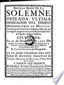 Noticia breve de la solemne deseada, ultima dedicacion del templo metropolitano de Mexico, Corte imperial de la Nueva-Espana, edificado por la religiosa magnificencia de los Reyes Catholicos de Espana nuestros Senores. Celebrada en 22. de Diziembre de 1667 ... Y Sermon