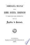 Ordenanza militar para el regimen, disciplina, subordinación y servicio del ejército de la republica de Guatemala