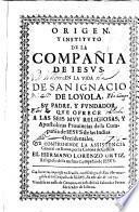 Origen y instituto de la Compañia de Iesus en la vida de San Ignacio de Loyola su padre y fundador que ofrece a las sus muy religiosas y apostolicas prouincias de la Compañia de Iesus de las Indias, Occidentales que comprehende la assistencia general en Roma, por la Corona de Castilla