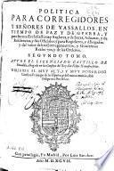 Politica para corregidores y señores de vassallos en tiempo de paz y de guerra y para Iuezes ecclesiasticos y seglares y de sacas, aduanas y de residencias y sus Oficiales y para Regidores y Abogados y del valor de los corregimientos y Gouiernos Realengos y de las Ordenes