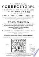 Politica para corregidores, y señores de vassallos, en tiempo de paz, y de guerra. Y para iuezes eclesiasticos, y seglares, y de sacas, aduanas, y de residencias, y sus oficiales, y para regidores, y abogados, y del valor de los corregimientos, y gouiernos realengos, y de las ordenes. Tomo primero [- segundo] autor el licenciado Castillo de Bouadilla ...