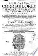 Politica para Corregidores y Señores de vassallos, en tiempo de paz, y de guerra, y para perlados en lo espiritual, y temporalmente entre Legos, Iuezes de Comission, Regidores, Abogados, y otros oficiales publicos ...