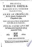 Pratica, y breue declaracion del camino espiritual. Como le enseña el B.P.S. Ignacio, fundador de la Compañia de Iesus, en las quatro semanas0de su libro de los Exercicios. Por el padre Luis de la Palma, de la Compañia de Iesus, y natural de Toledo