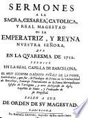 SERMONES A LA SACRA, CESAREA, CATOLICA, Y REAL MAGESTAD DE LA EMPERATRIZ, Y REYNA NUESTRA SEÑORA, QUE EN LA QUARESMA DE 1712. PREDICÒ EN LA REAL CAPILLA DE BARCELONA, EL MUY ILUSTRE D. BENITO VIÑALS DE LA TORRE, Cathedratico, que sue, de Theologia de Prima en la Universidad de Barcelona, Canonigo Penitenciario en la Santa Metropolitana Iglesia de Tarragona, y aora Archipreste de Ager, Capellan de Honor, y Predicador de su Magestad. SALEN A LUZ DE ORDEN DE SV MAGESTAD. BARCELONA