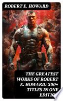 The Greatest Works of Robert E. Howard: 300+ Titles in One Edition